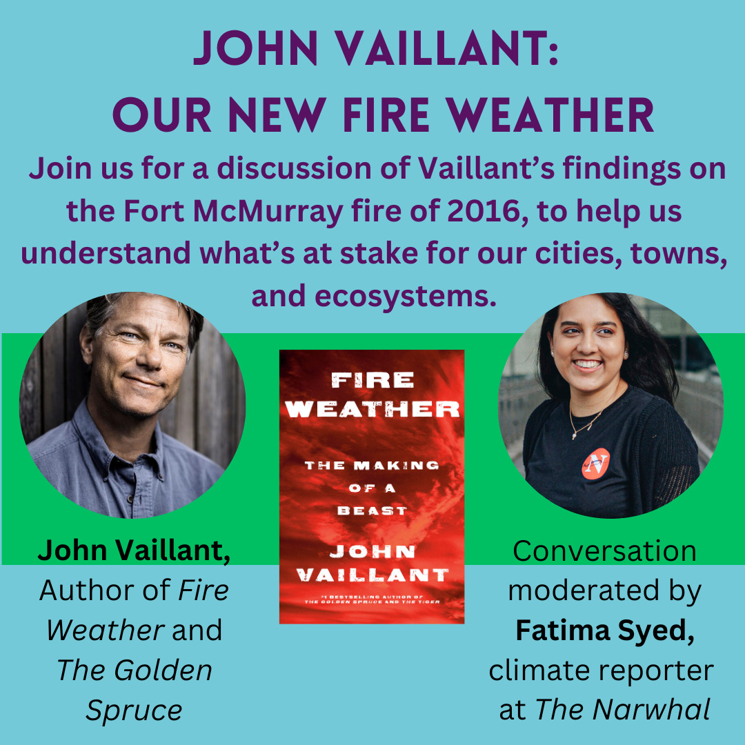 John Vaillant: Our New Fire Weather. Join us for a discussion of Vaillant's findings on the Fort McMurray fire of 2016, ti help us understand what's at stake for our cities, towns, and ecosystems. John Vaillant, author of Fire Weather and The Golden Spruce. Conversation moderated by Fatima Syed, climate reporter at The Narwhal.